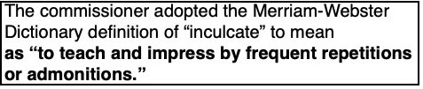 Popup text: The commissioner adopted the Merriam-Webster
Dictionary definition of “inculcate” to mean
as “to teach and impress by frequent repetitions
or admonitions.”