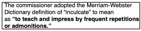 Popup text: The commissioner adopted the Merriam-Webster
Dictionary definition of “inculcate” to mean
as “to teach and impress by frequent repetitions
or admonitions.”